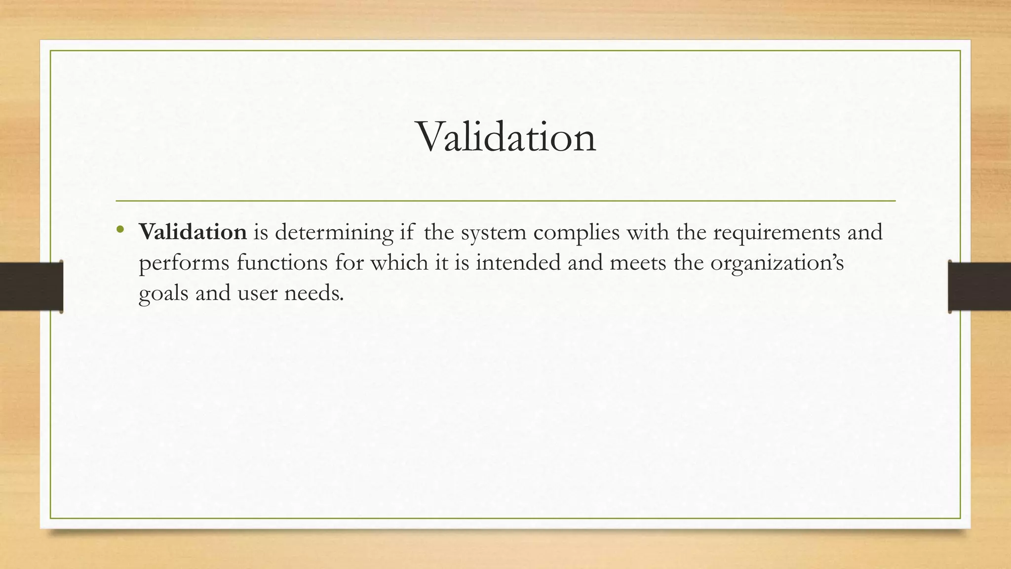 Validation
• Validation is determining if the system complies with the requirements and
performs functions for which it is intended and meets the organization’s
goals and user needs.
 