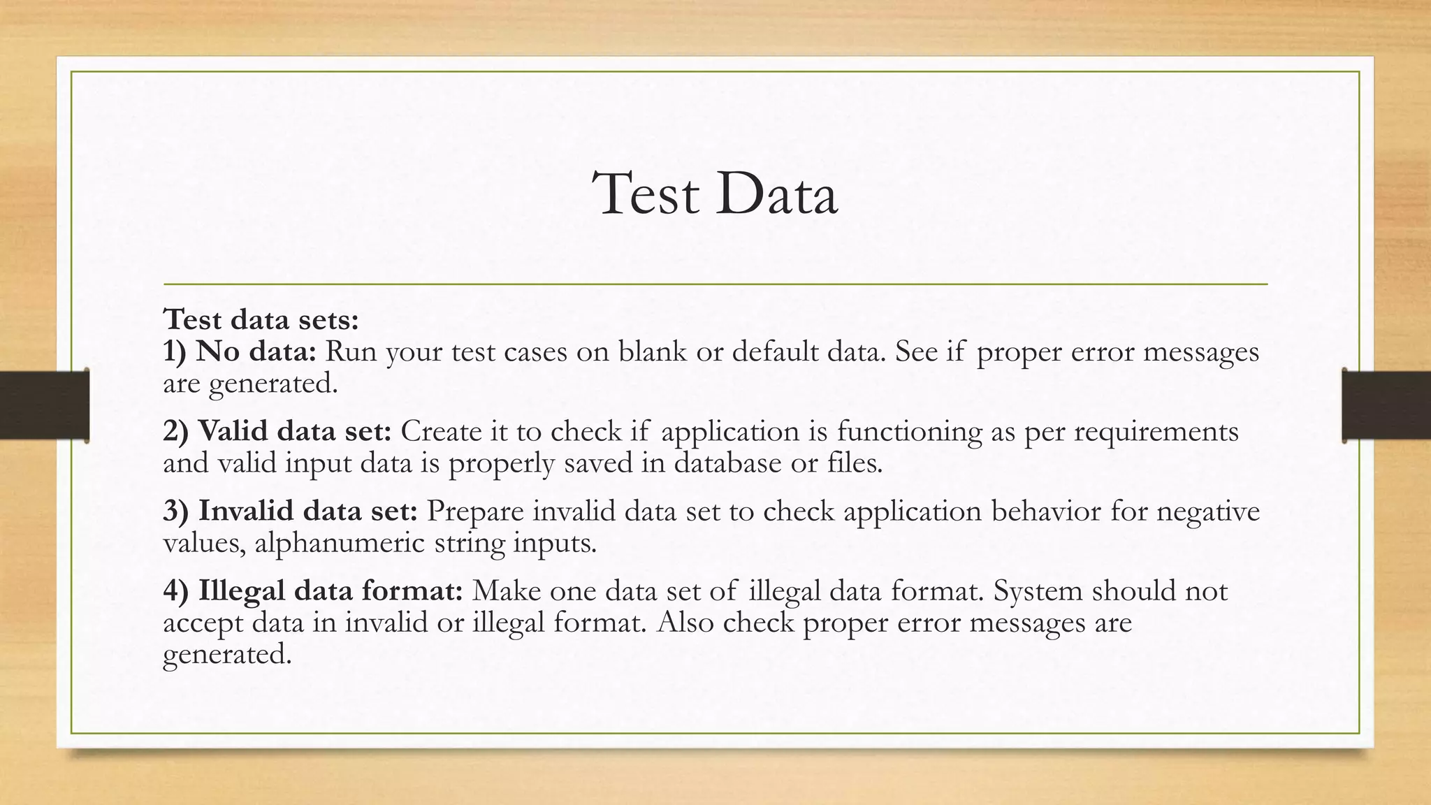 Test Data
Test data sets:
1) No data: Run your test cases on blank or default data. See if proper error messages
are generated.
2) Valid data set: Create it to check if application is functioning as per requirements
and valid input data is properly saved in database or files.
3) Invalid data set: Prepare invalid data set to check application behavior for negative
values, alphanumeric string inputs.
4) Illegal data format: Make one data set of illegal data format. System should not
accept data in invalid or illegal format. Also check proper error messages are
generated.
 