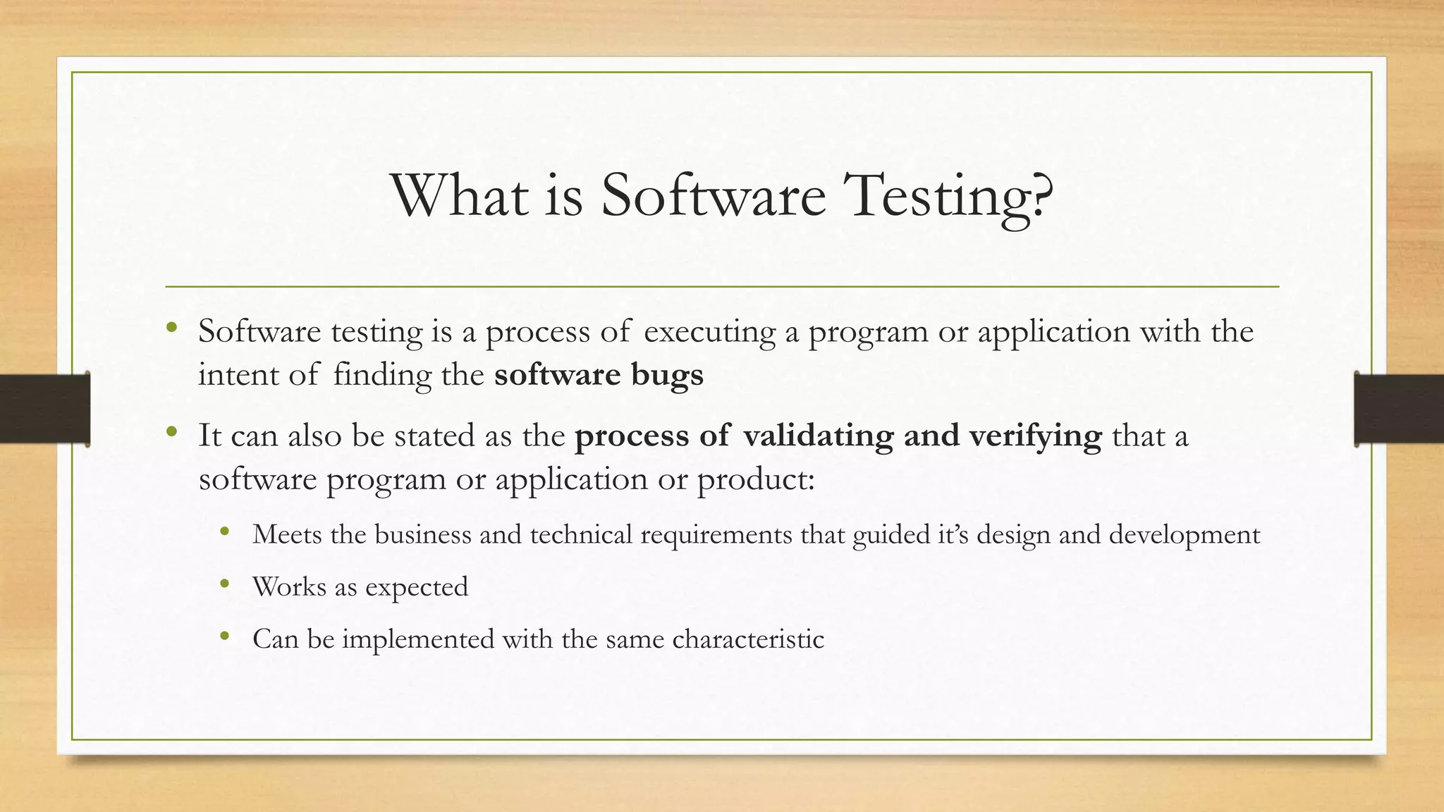 What is Software Testing?
• Software testing is a process of executing a program or application with the
intent of finding the software bugs
• It can also be stated as the process of validating and verifying that a
software program or application or product:
• Meets the business and technical requirements that guided it’s design and development
• Works as expected
• Can be implemented with the same characteristic
 