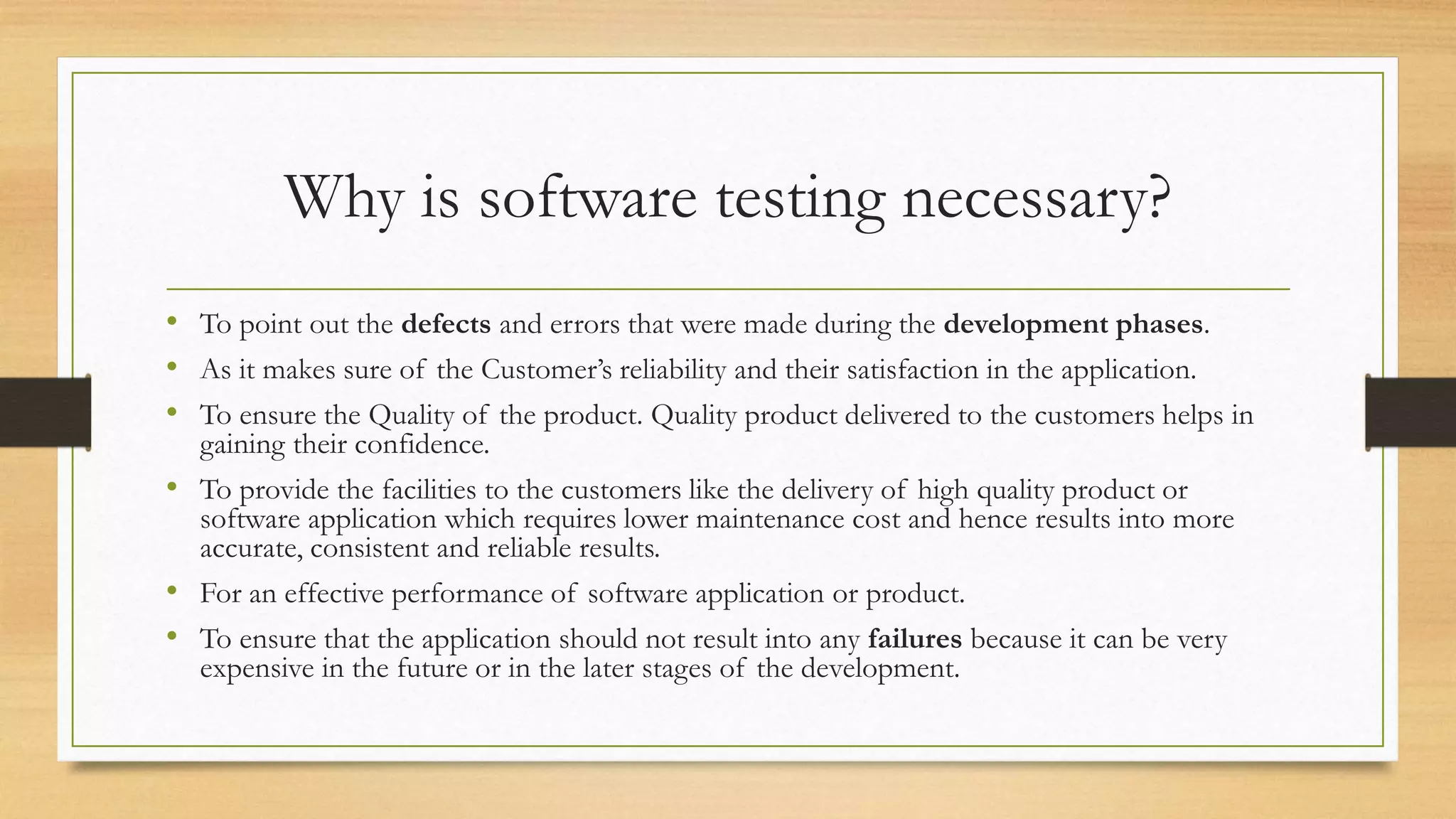 Why is software testing necessary?
• To point out the defects and errors that were made during the development phases.
• As it makes sure of the Customer’s reliability and their satisfaction in the application.
• To ensure the Quality of the product. Quality product delivered to the customers helps in
gaining their confidence.
• To provide the facilities to the customers like the delivery of high quality product or
software application which requires lower maintenance cost and hence results into more
accurate, consistent and reliable results.
• For an effective performance of software application or product.
• To ensure that the application should not result into any failures because it can be very
expensive in the future or in the later stages of the development.
 