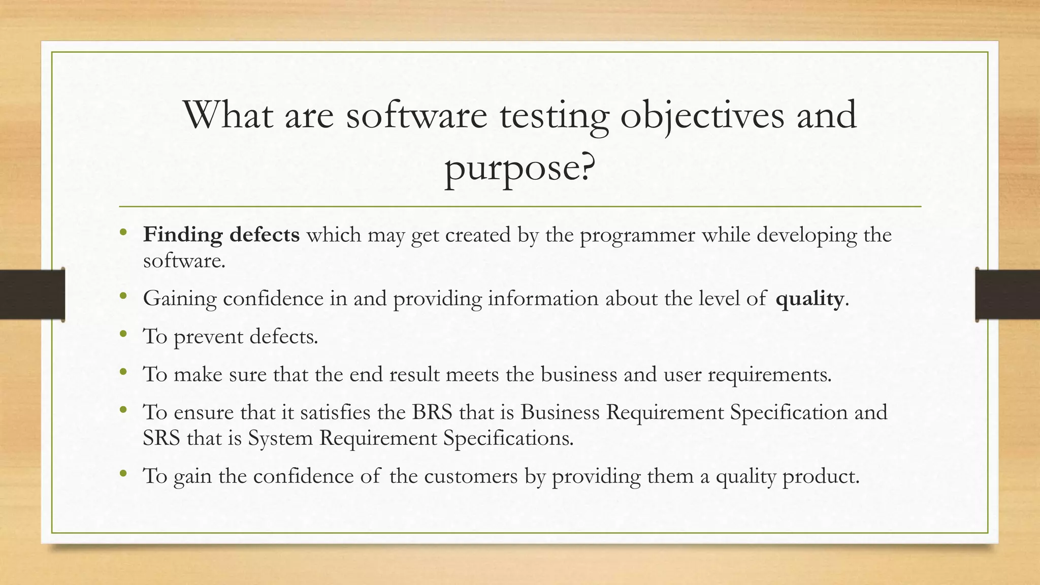 What are software testing objectives and
purpose?
• Finding defects which may get created by the programmer while developing the
software.
• Gaining confidence in and providing information about the level of quality.
• To prevent defects.
• To make sure that the end result meets the business and user requirements.
• To ensure that it satisfies the BRS that is Business Requirement Specification and
SRS that is System Requirement Specifications.
• To gain the confidence of the customers by providing them a quality product.
 