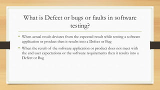 What is Defect or bugs or faults in software
testing?
• When actual result deviates from the expected result while testing a software
application or product then it results into a Defect or Bug
• When the result of the software application or product does not meet with
the end user expectations or the software requirements then it results into a
Defect or Bug
 