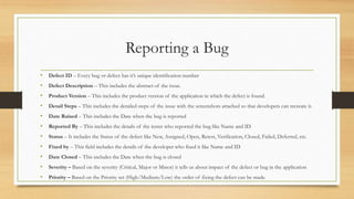 Reporting a Bug
• Defect ID – Every bug or defect has it’s unique identification number
• Defect Description – This includes the abstract of the issue.
• Product Version – This includes the product version of the application in which the defect is found.
• Detail Steps – This includes the detailed steps of the issue with the screenshots attached so that developers can recreate it.
• Date Raised – This includes the Date when the bug is reported
• Reported By – This includes the details of the tester who reported the bug like Name and ID
• Status – It includes the Status of the defect like New, Assigned, Open, Retest, Verification, Closed, Failed, Deferred, etc.
• Fixed by – This field includes the details of the developer who fixed it like Name and ID
• Date Closed – This includes the Date when the bug is closed
• Severity – Based on the severity (Critical, Major or Minor) it tells us about impact of the defect or bug in the application
• Priority – Based on the Priority set (High/Medium/Low) the order of fixing the defect can be made.
 