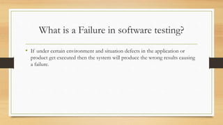 What is a Failure in software testing?
• If under certain environment and situation defects in the application or
product get executed then the system will produce the wrong results causing
a failure.
 