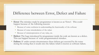 Difference between Error, Defect and Failure
• Error: The mistakes made by programmer is known as an ‘Error’. This could
happen because of the following reasons:
• Because of some confusion in understanding the functionality of the software
• Because of some miscalculation of the values
• Because of misinterpretation of any value, etc.
• Defect: The bugs introduced by programmer inside the code are known as a defect.
This can happen because of some programmatical mistakes.
• Failure: If under certain circumstances these defects get executed by the tester
during the testing then it results into the failure which is known as software failure.
 