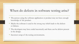 When do defects in software testing arise?
• The person using the software application or product may not have enough
knowledge of the product.
• Maybe the software is used in the wrong way which leads to the defects
or failures.
• The developers may have coded incorrectly and there can be defects present
in the design.
• Incorrect setup of the testing environments.
 