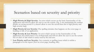 Scenarios based on severity and priority
• High Priority & High Severity: An error which occurs on the basic functionality of the
application and will not allow the user to use the system. (Eg. A site maintaining the student
details, on saving record if it, doesn’t allow to save the record then this is high priority and
high severity bug.)
• High Priority & Low Severity: The spelling mistakes that happens on the cover page or
heading or title of an application.
• High Severity & Low Priority: An error which occurs on the functionality of the
application (for which there is no workaround) and will not allow the user to use the system
but on click of link which is rarely used by the end user.
• Low Priority and Low Severity: Any cosmetic or spelling issues which is within a
paragraph or in the report (Not on cover page, heading, title).
 