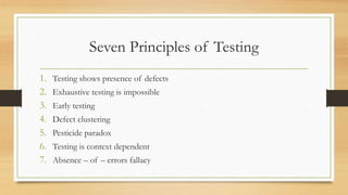 Seven Principles of Testing
1. Testing shows presence of defects
2. Exhaustive testing is impossible
3. Early testing
4. Defect clustering
5. Pesticide paradox
6. Testing is context dependent
7. Absence – of – errors fallacy
 