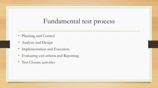 Fundamental test process
• Planning and Control
• Analysis and Design
• Implementation and Execution
• Evaluating exit criteria and Reporting
• Test Closure activities
 