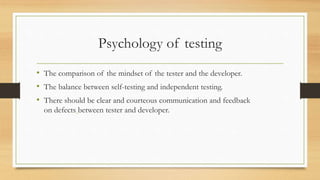 Psychology of testing
• The comparison of the mindset of the tester and the developer.
• The balance between self-testing and independent testing.
• There should be clear and courteous communication and feedback
on defects between tester and developer.
 
