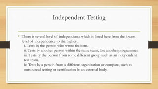 Independent Testing
• There is several level of independence which is listed here from the lowest
level of independence to the highest:
i. Tests by the person who wrote the item.
ii. Tests by another person within the same team, like another programmer.
iii. Tests by the person from some different group such as an independent
test team.
iv. Tests by a person from a different organization or company, such as
outsourced testing or certification by an external body.
 