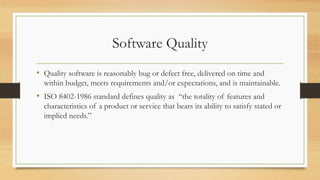 Software Quality
• Quality software is reasonably bug or defect free, delivered on time and
within budget, meets requirements and/or expectations, and is maintainable.
• ISO 8402-1986 standard defines quality as “the totality of features and
characteristics of a product or service that bears its ability to satisfy stated or
implied needs.”
 
