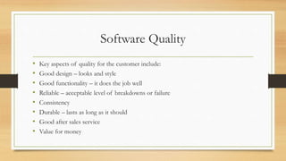 Software Quality
• Key aspects of quality for the customer include:
• Good design – looks and style
• Good functionality – it does the job well
• Reliable – acceptable level of breakdowns or failure
• Consistency
• Durable – lasts as long as it should
• Good after sales service
• Value for money
 