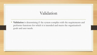 Validation
• Validation is determining if the system complies with the requirements and
performs functions for which it is intended and meets the organization’s
goals and user needs.
 