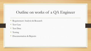 Outline on works of a QA Engineer
• Requirement Analysis & Research
• Test Case
• Test Data
• Testing
• Documentation & Reports
 