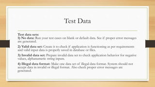 Test Data
Test data sets:
1) No data: Run your test cases on blank or default data. See if proper error messages
are generated.
2) Valid data set: Create it to check if application is functioning as per requirements
and valid input data is properly saved in database or files.
3) Invalid data set: Prepare invalid data set to check application behavior for negative
values, alphanumeric string inputs.
4) Illegal data format: Make one data set of illegal data format. System should not
accept data in invalid or illegal format. Also check proper error messages are
generated.
 