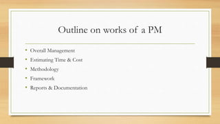 Outline on works of a PM
• Overall Management
• Estimating Time & Cost
• Methodology
• Framework
• Reports & Documentation
 