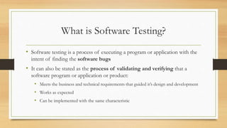 What is Software Testing?
• Software testing is a process of executing a program or application with the
intent of finding the software bugs
• It can also be stated as the process of validating and verifying that a
software program or application or product:
• Meets the business and technical requirements that guided it’s design and development
• Works as expected
• Can be implemented with the same characteristic
 