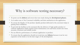 Why is software testing necessary?
• To point out the defects and errors that were made during the development phases.
• As it makes sure of the Customer’s reliability and their satisfaction in the application.
• To ensure the Quality of the product. Quality product delivered to the customers helps in
gaining their confidence.
• To provide the facilities to the customers like the delivery of high quality product or
software application which requires lower maintenance cost and hence results into more
accurate, consistent and reliable results.
• For an effective performance of software application or product.
• To ensure that the application should not result into any failures because it can be very
expensive in the future or in the later stages of the development.
 