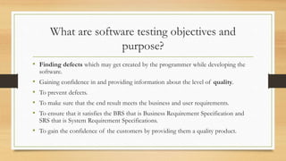 What are software testing objectives and
purpose?
• Finding defects which may get created by the programmer while developing the
software.
• Gaining confidence in and providing information about the level of quality.
• To prevent defects.
• To make sure that the end result meets the business and user requirements.
• To ensure that it satisfies the BRS that is Business Requirement Specification and
SRS that is System Requirement Specifications.
• To gain the confidence of the customers by providing them a quality product.
 