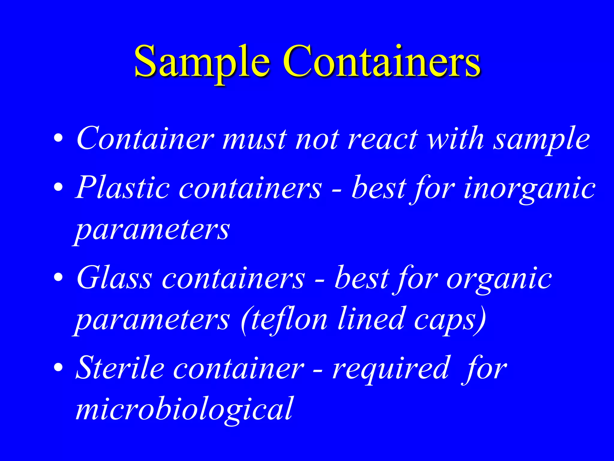 Sample Containers
• Container must not react with sample
• Plastic containers - best for inorganic
parameters
• Glass containers - best for organic
parameters (teflon lined caps)
• Sterile container - required for
microbiological
 