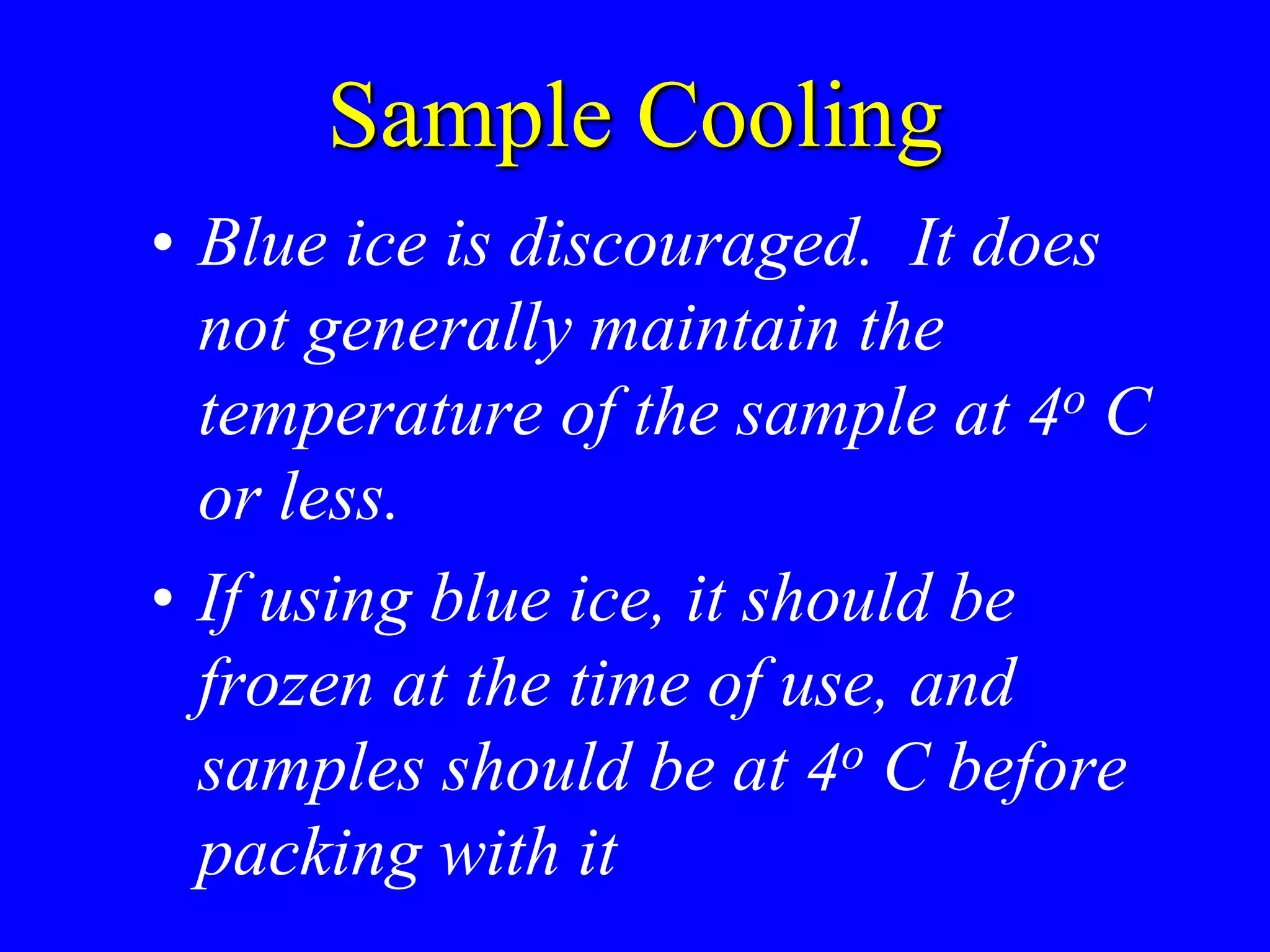 Sample Cooling
• Blue ice is discouraged. It does
not generally maintain the
temperature of the sample at 4o C
or less.
• If using blue ice, it should be
frozen at the time of use, and
samples should be at 4o C before
packing with it
 