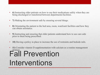 Fall Prevention
Interventions
• 6) Instructing older patients on how to use their medications safely when they are
being discharged or transferred between departments/facilities.
• 7) Making the environment safe by ensuring several things.
• 8) Orientating the patient to the bed area, room, ward/unit facilities and how they
can obtain assistance.
• 9) Instructing and ensuring that older patients understand how to use care aids
prior to them being prescribed.
• 10) Having a policy in place to increase the use of restraints and bedside rails.
• 11) Consider vitamin D supplementation with calcium as a routine management
strategy.
 