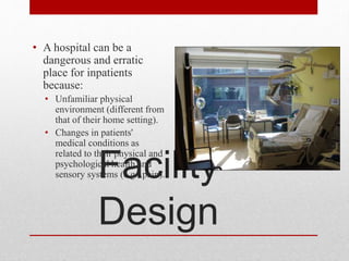 Facility
Design
• A hospital can be a
dangerous and erratic
place for inpatients
because:
• Unfamiliar physical
environment (different from
that of their home setting).
• Changes in patients'
medical conditions as
related to their physical and
psychological health and
sensory systems (e.g., pain).
 