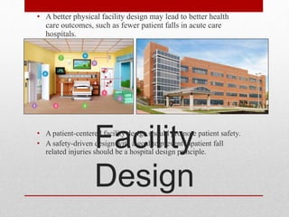 Facility
Design
• A better physical facility design may lead to better health
care outcomes, such as fewer patient falls in acute care
hospitals.
• A patient-centered facility design should promote patient safety.
• A safety-driven design with a goal to prevent inpatient fall
related injuries should be a hospital design principle.
 