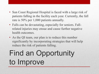 Find an Opportunity
to Improve
• Sun Coast Regional Hospital is faced with a large risk of
patients falling in the facility each year. Currently, the fall
rate is 50% per 1,000 patients annually.
• Falls can be devastating, especially for seniors. Fall-
related injuries may ensue and cause further negative
health outcomes.
• As the QI team, our plan is to reduce this number
significantly by incorporating strategies that will help
reduce the risk of patients falling.
 