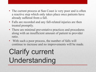 Clarify current
Understanding
• The current process at Sun Coast is very poor and is often
a reactive step which only takes place once patients have
already suffered from a fall.
• Falls are recorded and any fall-related injuries are then
treated promptly.
• There are minimal preventative practices and procedures
along with an insufficient amount of patient to provider
ratio.
• With such a poor process, the number of falls will
continue to increase and no improvements will be made.
 