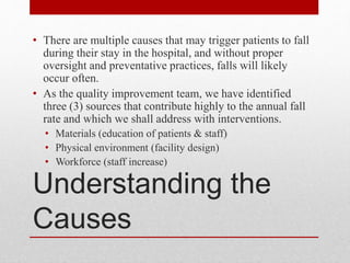 Understanding the
Causes
• There are multiple causes that may trigger patients to fall
during their stay in the hospital, and without proper
oversight and preventative practices, falls will likely
occur often.
• As the quality improvement team, we have identified
three (3) sources that contribute highly to the annual fall
rate and which we shall address with interventions.
• Materials (education of patients & staff)
• Physical environment (facility design)
• Workforce (staff increase)
 