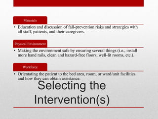 Selecting the
Intervention(s)
Materials
• Education and discussion of fall-prevention risks and strategies with
all staff, patients, and their caregivers.
Physical Environment
• Making the environment safe by ensuring several things (i.e., install
more hand rails, clean and hazard-free floors, well-lit rooms, etc.).
Workforce
• Orientating the patient to the bed area, room, or ward/unit facilities
and how they can obtain assistance.
 