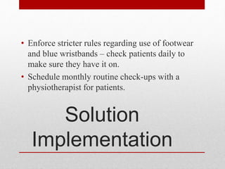 Solution
Implementation
• Enforce stricter rules regarding use of footwear
and blue wristbands – check patients daily to
make sure they have it on.
• Schedule monthly routine check-ups with a
physiotherapist for patients.
 
