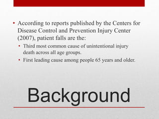 Background
• According to reports published by the Centers for
Disease Control and Prevention Injury Center
(2007), patient falls are the:
• Third most common cause of unintentional injury
death across all age groups.
• First leading cause among people 65 years and older.
 
