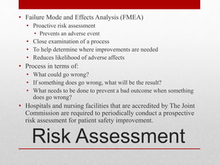 Risk Assessment
• Failure Mode and Effects Analysis (FMEA)
• Proactive risk assessment
• Prevents an adverse event
• Close examination of a process
• To help determine where improvements are needed
• Reduces likelihood of adverse affects
• Process in terms of:
• What could go wrong?
• If something does go wrong, what will be the result?
• What needs to be done to prevent a bad outcome when something
does go wrong?
• Hospitals and nursing facilities that are accredited by The Joint
Commission are required to periodically conduct a prospective
risk assessment for patient safety improvement.
 