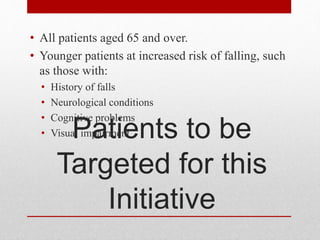 Patients to be
Targeted for this
Initiative
• All patients aged 65 and over.
• Younger patients at increased risk of falling, such
as those with:
• History of falls
• Neurological conditions
• Cognitive problems
• Visual impairment
 