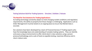 Testing Solutions Built for Trading Systems - Simulate | Validate | Valuate
The Need for Test Solutions for Trading Applications:
As trading technology constantly adapts to meet changing market conditions and regulatory
requirements, the ability to properly test those changes is challenging. Applications such as
Order Management must be tested on an ongoing basis to ensure that Market Data is
accurate.
Our solutions have been developed by a team of Financial Services IT Trading experts who
have the knowledge base and understanding of complex trading systems. They can identify
and assess unique environments to offer clients best in class solutions using a proven
process/methodology and a suite of tools to expedite testing, maximize efficiency and in
return reduce costs.
 
