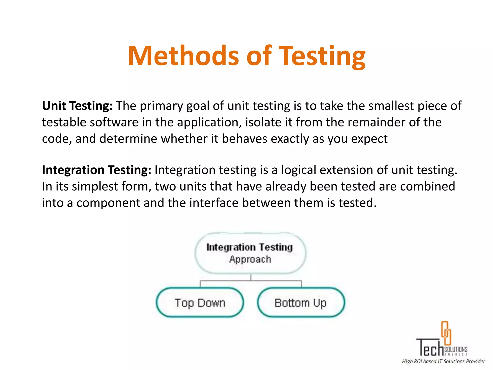 Methods of Testing
Unit Testing: The primary goal of unit testing is to take the smallest piece of
testable software in the application, isolate it from the remainder of the
code, and determine whether it behaves exactly as you expect

Integration Testing: Integration testing is a logical extension of unit testing.
In its simplest form, two units that have already been tested are combined
into a component and the interface between them is tested.
 