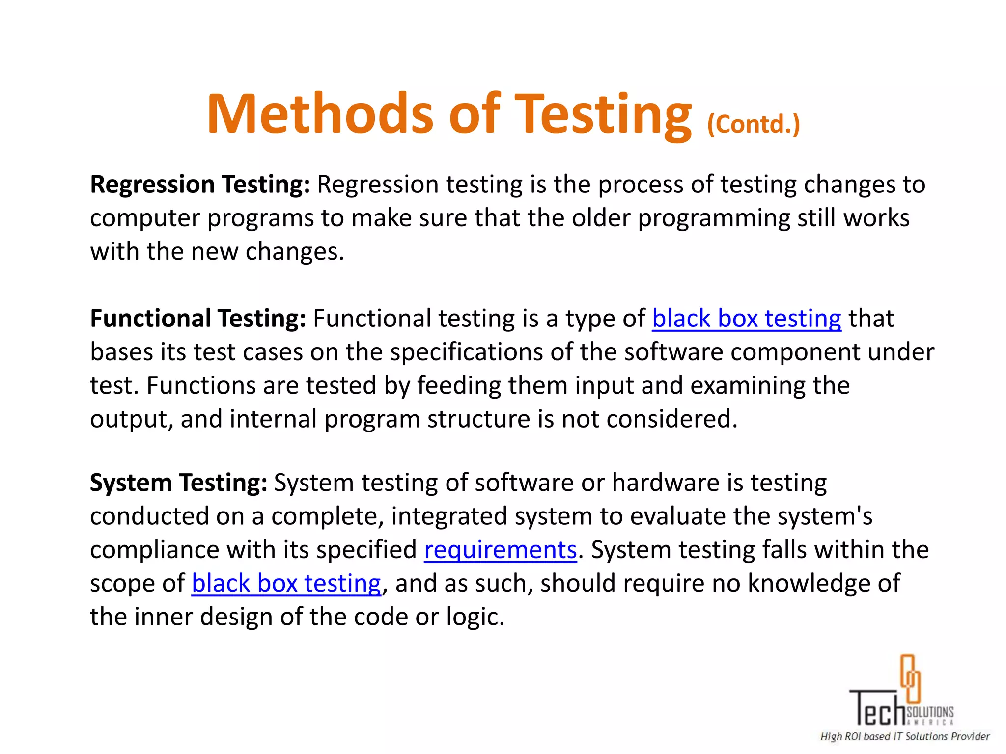 Methods of Testing (Contd.)
Regression Testing: Regression testing is the process of testing changes to
computer programs to make sure that the older programming still works
with the new changes.

Functional Testing: Functional testing is a type of black box testing that
bases its test cases on the specifications of the software component under
test. Functions are tested by feeding them input and examining the
output, and internal program structure is not considered.

System Testing: System testing of software or hardware is testing
conducted on a complete, integrated system to evaluate the system's
compliance with its specified requirements. System testing falls within the
scope of black box testing, and as such, should require no knowledge of
the inner design of the code or logic.
 