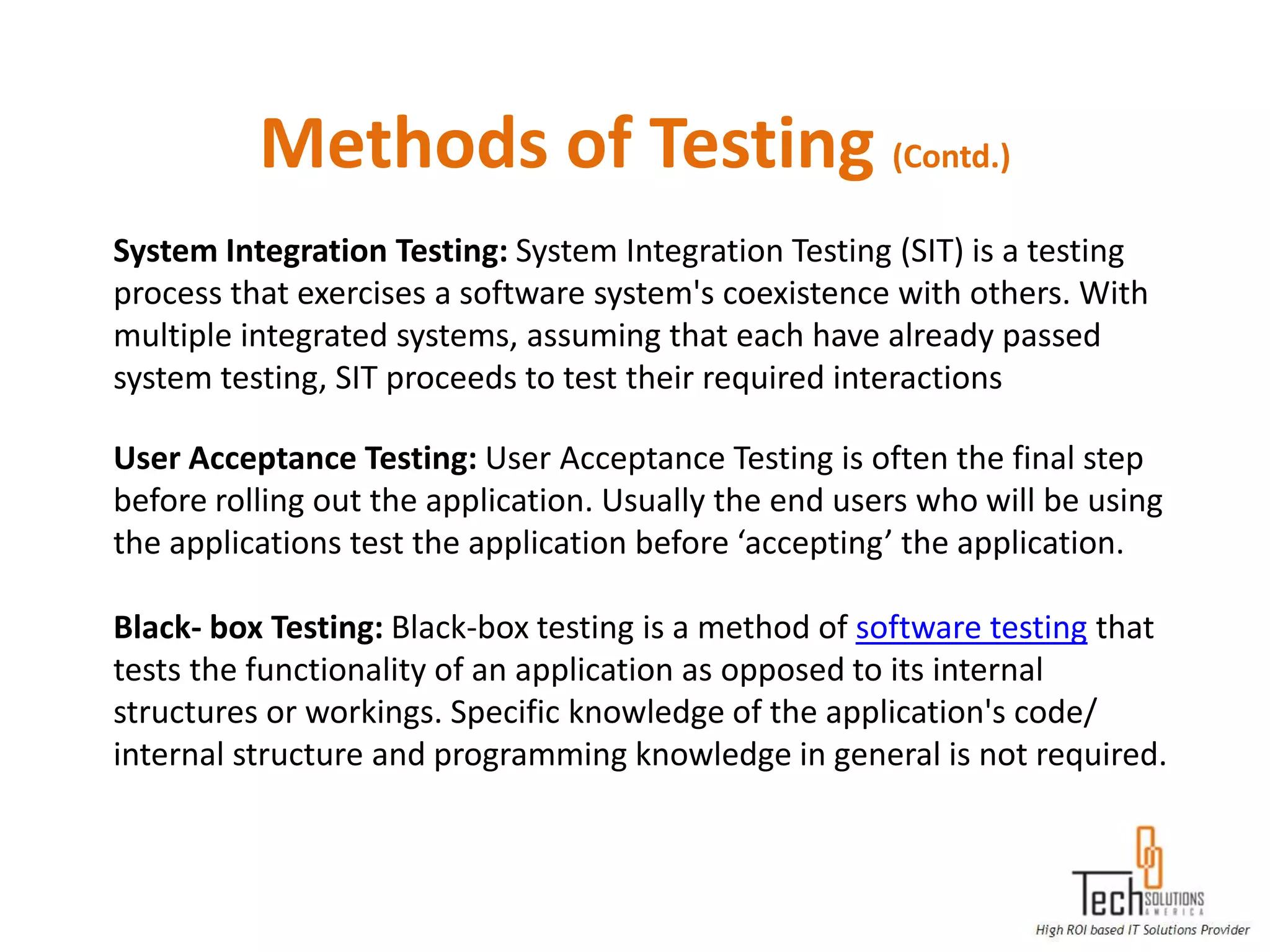 Methods of Testing (Contd.)
System Integration Testing: System Integration Testing (SIT) is a testing
process that exercises a software system's coexistence with others. With
multiple integrated systems, assuming that each have already passed
system testing, SIT proceeds to test their required interactions

User Acceptance Testing: User Acceptance Testing is often the final step
before rolling out the application. Usually the end users who will be using
the applications test the application before ‘accepting’ the application.

Black- box Testing: Black-box testing is a method of software testing that
tests the functionality of an application as opposed to its internal
structures or workings. Specific knowledge of the application's code/
internal structure and programming knowledge in general is not required.
 