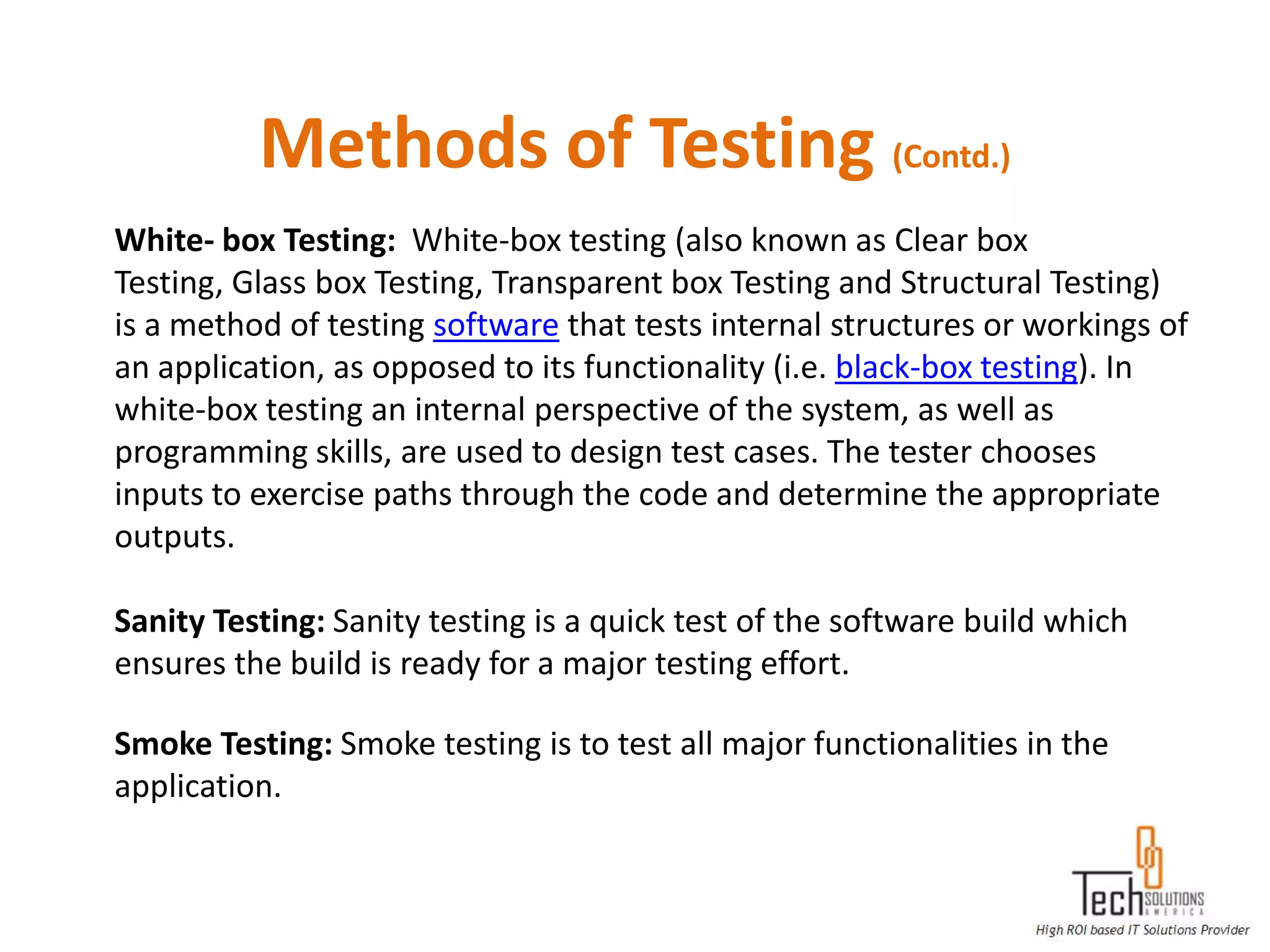 Methods of Testing (Contd.)
White- box Testing: White-box testing (also known as Clear box
Testing, Glass box Testing, Transparent box Testing and Structural Testing)
is a method of testing software that tests internal structures or workings of
an application, as opposed to its functionality (i.e. black-box testing). In
white-box testing an internal perspective of the system, as well as
programming skills, are used to design test cases. The tester chooses
inputs to exercise paths through the code and determine the appropriate
outputs.

Sanity Testing: Sanity testing is a quick test of the software build which
ensures the build is ready for a major testing effort.

Smoke Testing: Smoke testing is to test all major functionalities in the
application.
 