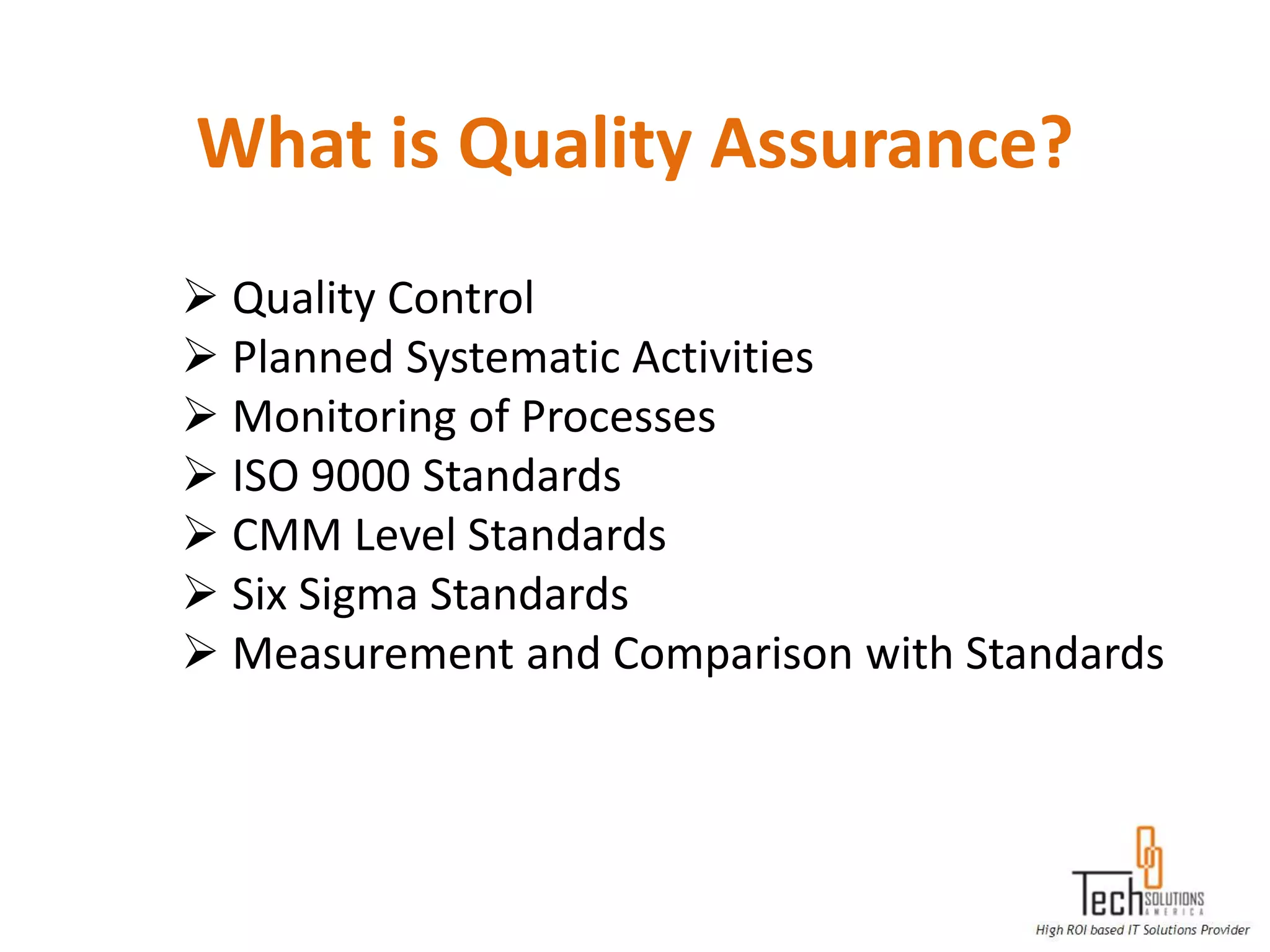 What is Quality Assurance?
 Quality Control
 Planned Systematic Activities
 Monitoring of Processes
 ISO 9000 Standards
 CMM Level Standards
 Six Sigma Standards
 Measurement and Comparison with Standards
 