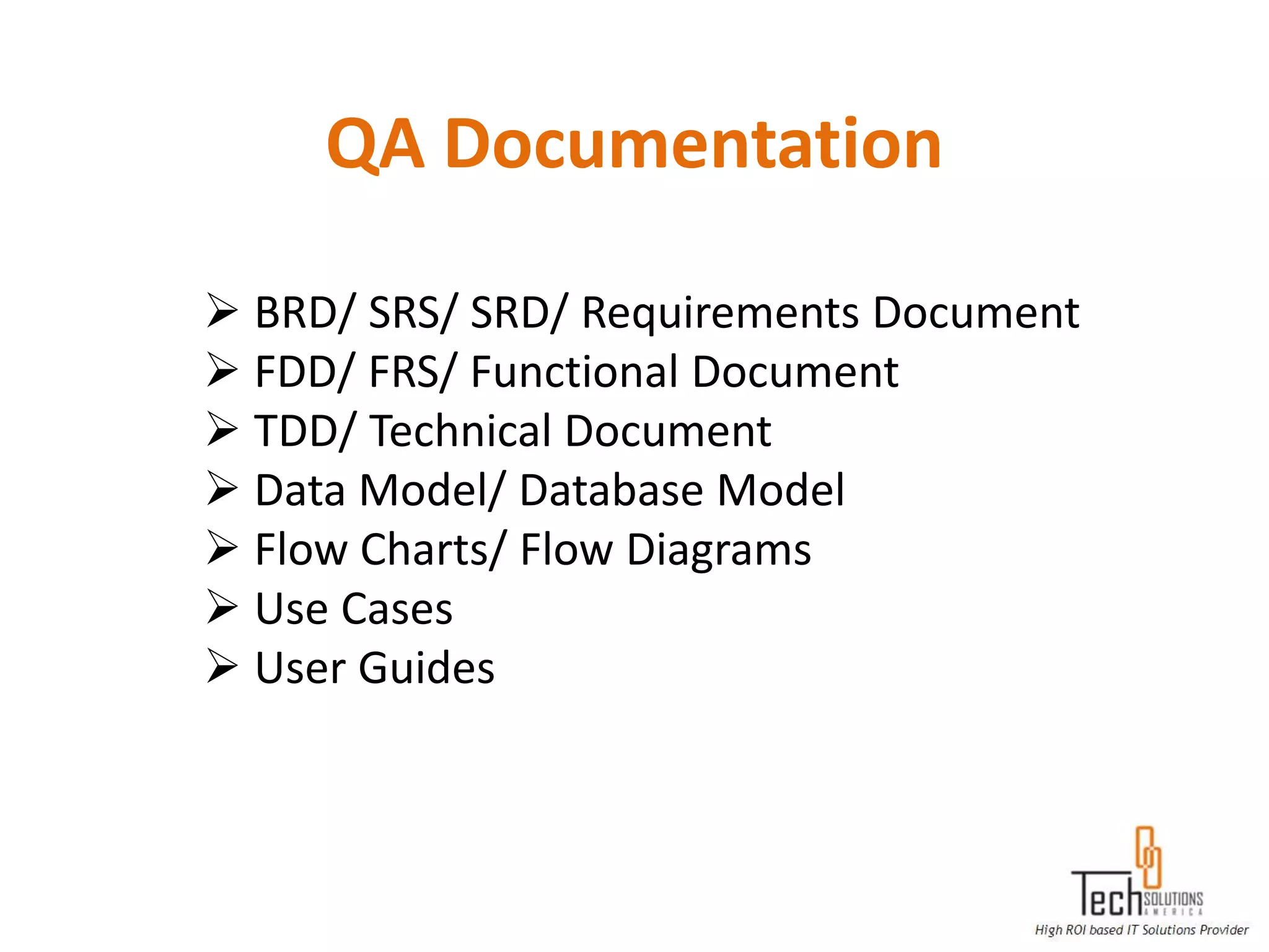 QA Documentation

 BRD/ SRS/ SRD/ Requirements Document
 FDD/ FRS/ Functional Document
 TDD/ Technical Document
 Data Model/ Database Model
 Flow Charts/ Flow Diagrams
 Use Cases
 User Guides
 