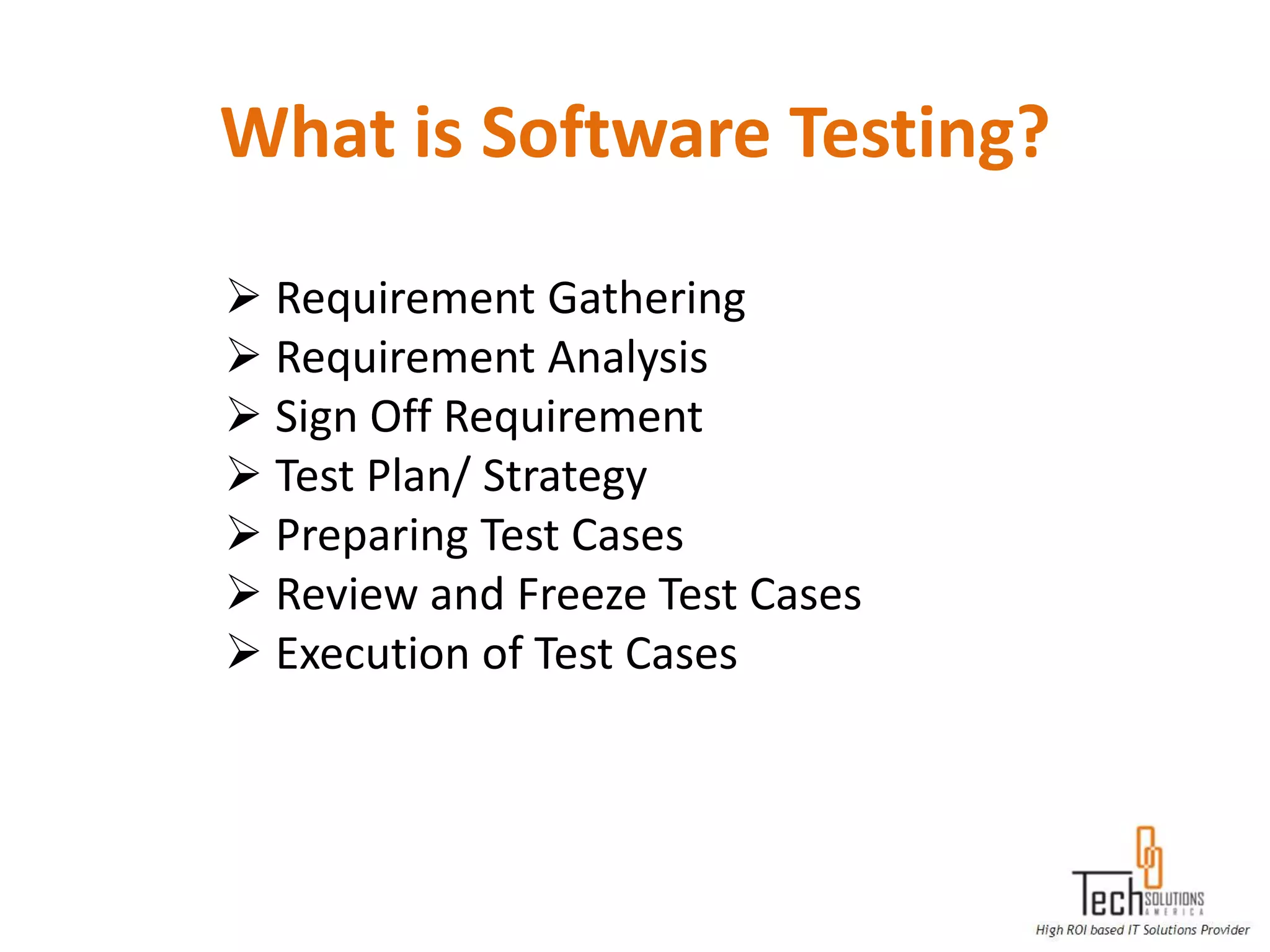 What is Software Testing?

 Requirement Gathering
 Requirement Analysis
 Sign Off Requirement
 Test Plan/ Strategy
 Preparing Test Cases
 Review and Freeze Test Cases
 Execution of Test Cases
 