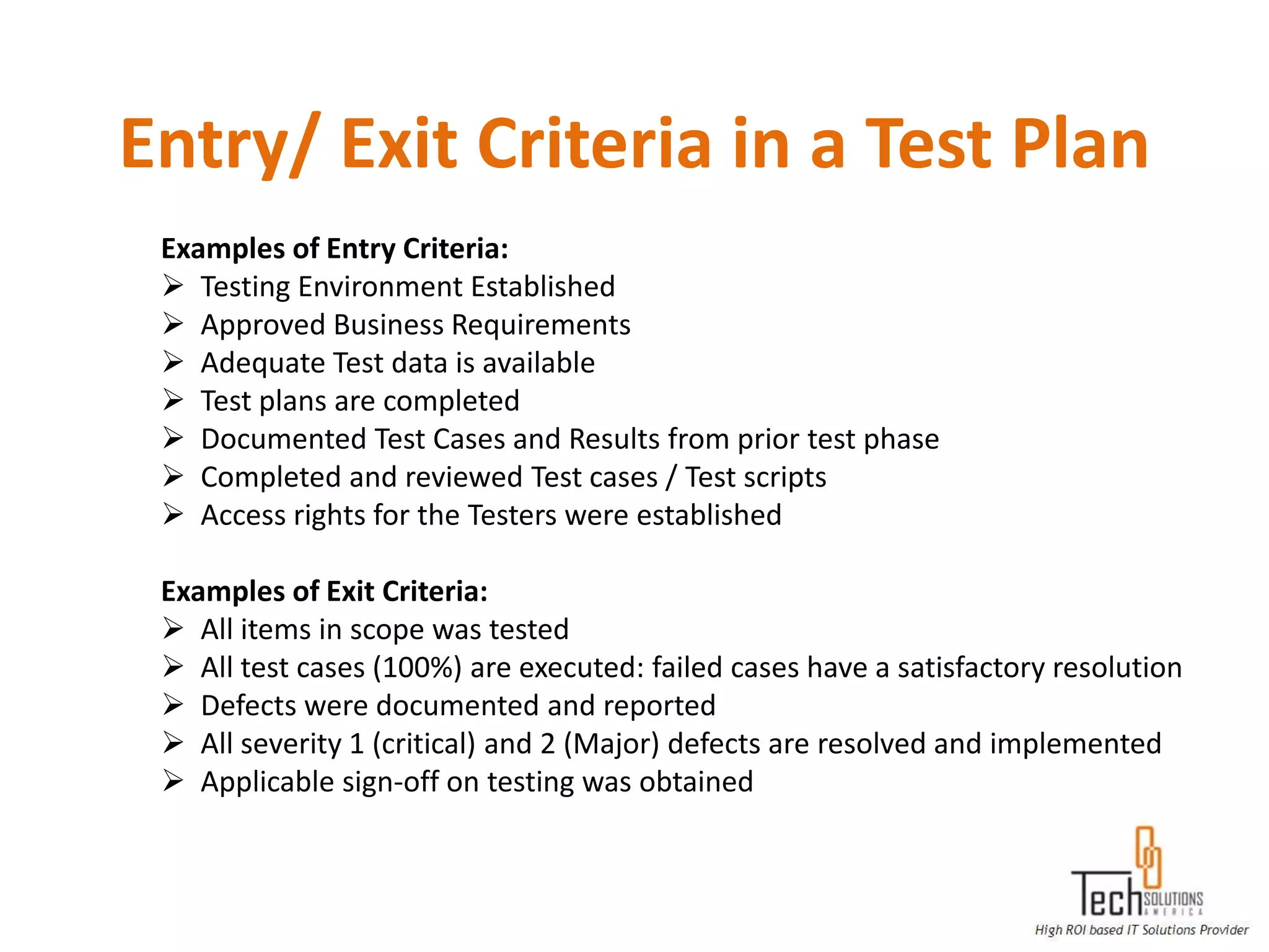 Entry/ Exit Criteria in a Test Plan
 Examples of Entry Criteria:
  Testing Environment Established
  Approved Business Requirements
  Adequate Test data is available
  Test plans are completed
  Documented Test Cases and Results from prior test phase
  Completed and reviewed Test cases / Test scripts
  Access rights for the Testers were established

 Examples of Exit Criteria:
  All items in scope was tested
  All test cases (100%) are executed: failed cases have a satisfactory resolution
  Defects were documented and reported
  All severity 1 (critical) and 2 (Major) defects are resolved and implemented
  Applicable sign-off on testing was obtained
 