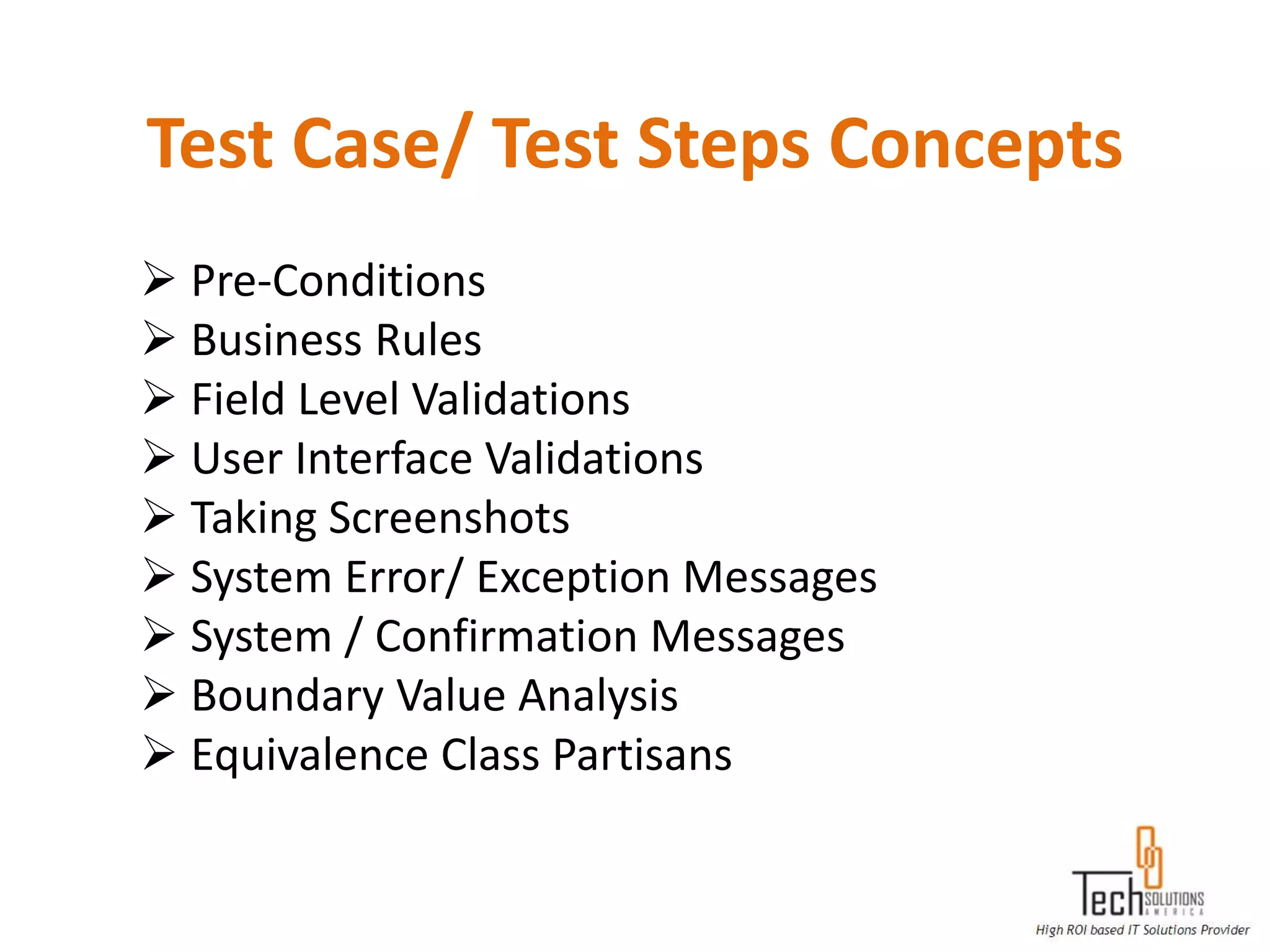 Test Case/ Test Steps Concepts
 Pre-Conditions
 Business Rules
 Field Level Validations
 User Interface Validations
 Taking Screenshots
 System Error/ Exception Messages
 System / Confirmation Messages
 Boundary Value Analysis
 Equivalence Class Partisans
 