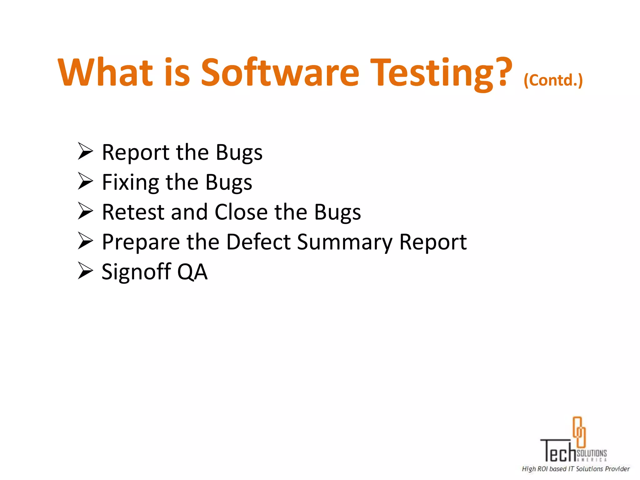 What is Software Testing? (Contd.)
  Report the Bugs
  Fixing the Bugs
  Retest and Close the Bugs
  Prepare the Defect Summary Report
  Signoff QA
 