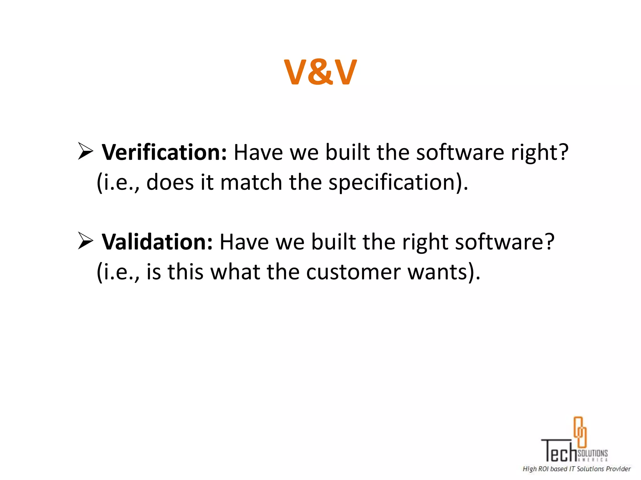 V&V
 Verification: Have we built the software right?
 (i.e., does it match the specification).

 Validation: Have we built the right software?
 (i.e., is this what the customer wants).
 