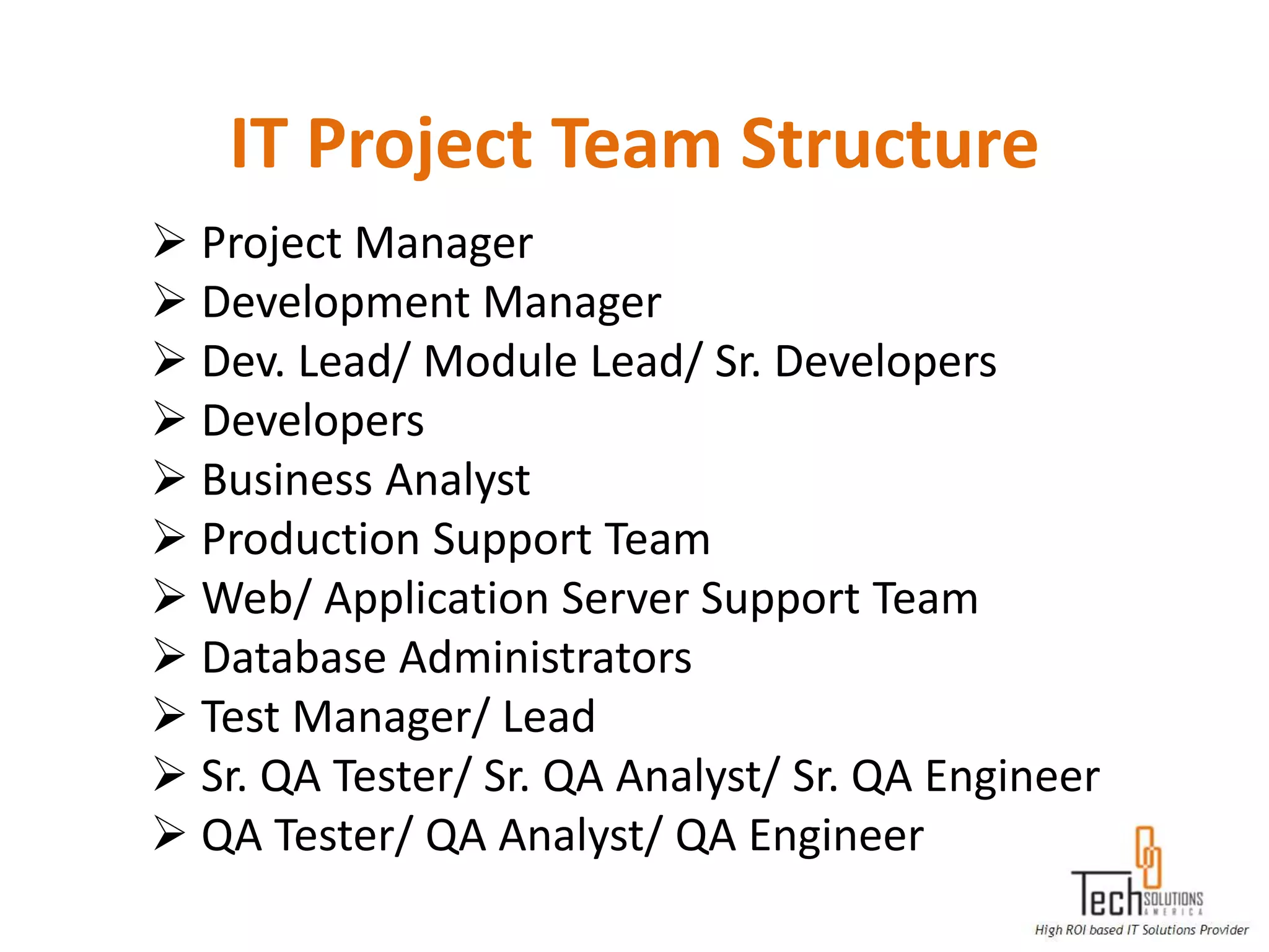 IT Project Team Structure
 Project Manager
 Development Manager
 Dev. Lead/ Module Lead/ Sr. Developers
 Developers
 Business Analyst
 Production Support Team
 Web/ Application Server Support Team
 Database Administrators
 Test Manager/ Lead
 Sr. QA Tester/ Sr. QA Analyst/ Sr. QA Engineer
 QA Tester/ QA Analyst/ QA Engineer
 